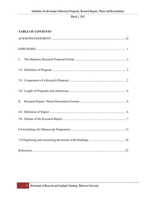 Guidelines for the format of Research Proposals, Research Reports, Thesis and Dissertations1
                                                                March 1, 2011



TABLE OF CONTENTS

ACKNOWLEDGEMENT ................................................................................................. iii


FOREWORD ...................................................................................................................... 1


I.     The Makerere Research Proposal Format ................................................................... 2


1.0 Definition of Proposal ................................................................................................. 2


2.0 Components of a Research Proposal ........................................................................... 2


3.0 Length of Proposals and submission ........................................................................... 6


II     Research Report, Thesis/Dissertation Format ............................................................. 6


4.0 Definition of Report .................................................................................................... 6

5.0 Outline of the Research Report ................................................................................... 7


6.0 Guidelines for Manuscript Preparation ....................................................................... 13


7.0 Organising and structuring documents with Headings: .............................................. 16


References ......................................................................................................................... 22




         ii Directorate of Research and Graduate Training| Makerere University
 