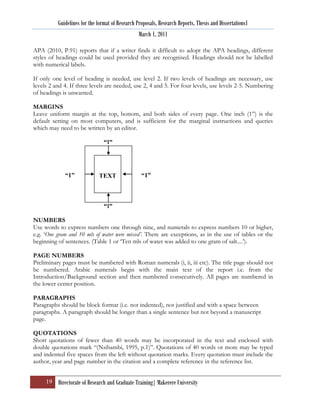 Guidelines for the format of Research Proposals, Research Reports, Thesis and Dissertations1
                                                 March 1, 2011

APA (2010, P.91) reports that if a writer finds it difficult to adopt the APA headings, different
styles of headings could be used provided they are recognised. Headings should not be labelled
with numerical labels.

If only one level of heading is needed, use level 2. If two levels of headings are necessary, use
levels 2 and 4. If three levels are needed, use 2, 4 and 5. For four levels, use levels 2-5. Numbering
of headings is unwanted.

MARGINS
Leave uniform margin at the top, bottom, and both sides of every page. One inch (1”) is the
default setting on most computers, and is sufficient for the marginal instructions and queries
which may need to be written by an editor.

                                “1”




             “1”             TEXT                 “1”



                                “1”

NUMBERS
Use words to express numbers one through nine, and numerals to express numbers 10 or higher,
e.g. „One gram and 10 mls of water were mixed’. There are exceptions, as in the use of tables or the
beginning of sentences. (Table 1 or „Ten mls of water was added to one gram of salt....‟).

PAGE NUMBERS
Preliminary pages must be numbered with Roman numerals (i, ii, iii etc). The title page should not
be numbered. Arabic numerals begin with the main text of the report i.e. from the
Introduction/Background section and then numbered consecutively. All pages are numbered in
the lower center position.

PARAGRAPHS
Paragraphs should be block format (i.e. not indented), not justified and with a space between
paragraphs. A paragraph should be longer than a single sentence but not beyond a manuscript
page.

QUOTATIONS
Short quotations of fewer than 40 words may be incorporated in the text and enclosed with
double quotations mark “(Nsibambi, 1995, p.1)”. Quotations of 40 words or more may be typed
and indented five spaces from the left without quotation marks. Every quotation must include the
author, year and page number in the citation and a complete reference in the reference list.


     19 Directorate of Research and Graduate Training| Makerere University
 