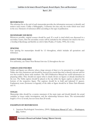 Guidelines for the format of Research Proposals, Research Reports, Thesis and Dissertations1
                                                 March 1, 2011




REFERENCES
The reference list at the end of each manuscript provides the information necessary to identify and
retrieve each source. Unlike a bibliography, a reference list cites only the works which were cited
in the text. Elements of references differ according to the type of publication.


SECONDARY SOURCES
Whenever possible, original sources should be used. If a work is cited which was discussed in a
secondary source, then the secondary source will be included in the reference list cited in the text.
(According to Byaruhanga and Kwebiha (as cited in Ojok, Wafula, & Eyoku, 1995), this is true).


SPACING
Line spacing for manuscripts should be 1.5 throughout, which includes all quotations and
references.


FONT TYPE AND SIZE
For uniformity, use Times New Roman font size 12 throughout the text


TABLES AND FIGURES
Tables and figures are effective when a large amount of data is to be presented in a small space.
Tables also have limitations and should be reserved for crucial data that is directly relevant and for
text that would be dense with numbers. The APA Publication Manual has useful information on
preparing tables. They should not repeat what is clearly shown on figures or already described in
the text. The Table caption should be placed at the top while the figure caption is placed at the
bottom of the respective figure. The captions should be in bold and indented (5 spaces).
Explanatory notes (footnotes or legends) of the table or figure should be in Times New Romans
size 11.


TITLES
Manuscript titles should be a concise statement of the main topic and should identify the actual
variables or issues under investigation, and the relationship between them. The recommended
length is 10 to 12 words, but not more than 20 words.


EXAMPLES OF REFERENCES

    1. American Psychological Association, (2010). Publication Manual (6th ed.).                   Washington,
       D.C: Author.


     20 Directorate of Research and Graduate Training| Makerere University
 