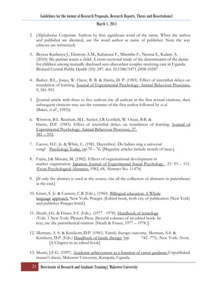 Guidelines for the format of Research Proposals, Research Reports, Thesis and Dissertations1
                                             March 1, 2011

2. [Alphabetise Corporate Authors by first significant word of the name. When the author
   and publisher are identical, use the word author as name of publisher. Note the way
   editions are written(ed)

3. Beyeza-Kashesya J., Ekstrom A.M., Kaharuza F., Mirembe F., Neema S., Kulane A.
   (2010): My partner wants a child: A cross-sectional study of the determinants of the desire
   for children among mutually disclosed sero-discordant couples receiving care in Uganda.
   Biomed Central Public Health (10): 247. doi: 10.1186/1471-2458-10247

4. Barker, B.L., Jones, W. Oscar, B. B. & Harris, D. P. (1983). Effect of intertribal delays on
   retardation of learning. Journal of Experimental Psychology: Animal Behaviour Processes,
   9, 581-593.

5. [Journal article with three to five authors cite all authors in the first textual citations, then
   subsequent citations may use the surname of the first author followed by et al.
   (Baker, et al‟., 1983)].

6. Winston, B.L. Reinhatt, M.L. Sacker, J.R Gottlieb, W. Oscar, B.B. &
   Harris, D.P. (1983). Effect of intertribal delays on retardation of learning. Journal of
   Experimental Psychology: Animal Behaviour Processes, 27.
   581 – 593.

7. Carver, H.C. Jr. & White, C. (1981, December). Do babies sing a universal
   song? Psychology Today, pp.70 – 76. [Magazine articles include month of issue.]

8. Fujita, J.& Misumi, M. (1982). Effects of organisational development in
   market organisation. Japanese Journal of Experimental Social Psychology. 21: 93 – 111.
   (From Psychological Abstracts, 1982, 68, Abstract No. 11474)

9. [If only the abstract is used as the source, cite all the collection of abstracts in parentheses
   at the end.]

10. Grant, S. Jr. & Cannon, C.R (Eds.), (1960). Billingual education: A Whole
    language approach. New York; Praeger. [Edited book, both city of publication (New York)
    and publisher Praeger listed.]

11. Heath, J.G. & Fraser, F.C (Eds.). (1977 - 1978). Handbook of teratology
    (Vols. 1 New York: Plenum Press. [Several volumes of an edited book. In
    text, use the parenthetical citation: (Heath & Fraser, 1977 – 1978.)]

12. Merman, A. S. & Kniskern, D.P. (1981). Family therapy outcome. Merman, A.S. &
    Kniskern, D.P. (Eds.) Handbook of family therapy (pp.      742 -775). New York: Avon.
           [A Chapter in an edited book].

13. Musisi, J.F.G. (1997). Academic achievement as a function of career guidance.Unpublished
    master‟s thesis, Makerere University, Kampala, Uganda.

 21 Directorate of Research and Graduate Training| Makerere University
 