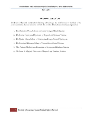 Guidelines for the format of Research Proposals, Research Reports, Thesis and Dissertations1
                                                  March 1, 2011



                                              ACKNOWLEDGEMENT

The Board of Research and Graduate Training acknowledges the contributions by members of the
ad hoc committee that was tasked to compile this booklet. The Adhoc committee comprised of:


   1. Prof. Celestino Obua, Makerere University College of Health Sciences

   2. Dr. George Nasinyama, Directorate of Research and Graduate Training

   3. Dr. Mackay Okure, College of Engineering, Design, Arts and Technology

   4. Dr. Consolata Kabonesa, College of Humanities and Social Sciences

   5. Mrs. Patience Mushengyezi, Directorate of Research and Graduate Training

   6. Ms. Susan A. Mbabazi, Directorate of Research and Graduate Training




     iii Directorate of Research and Graduate Training| Makerere University
 