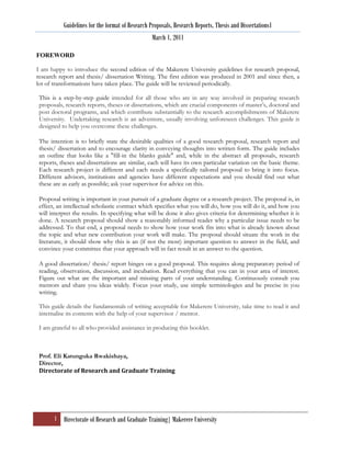 Guidelines for the format of Research Proposals, Research Reports, Thesis and Dissertations1
                                                  March 1, 2011

FOREWORD

I am happy to introduce the second edition of the Makerere University guidelines for research proposal,
research report and thesis/ dissertation Writing. The first edition was produced in 2001 and since then, a
lot of transformations have taken place. The guide will be reviewed periodically.

 This is a step-by-step guide intended for all those who are in any way involved in preparing research
 proposals, research reports, theses or dissertations, which are crucial components of master‟s, doctoral and
 post doctoral programs, and which contribute substantially to the research accomplishments of Makerere
 University. Undertaking research is an adventure, usually involving unforeseen challenges. This guide is
 designed to help you overcome these challenges.

 The intention is to briefly state the desirable qualities of a good research proposal, research report and
 thesis/ dissertation and to encourage clarity in conveying thoughts into written form. The guide includes
 an outline that looks like a "fill-in the blanks guide" and, while in the abstract all proposals, research
 reports, theses and dissertations are similar, each will have its own particular variation on the basic theme.
 Each research project is different and each needs a specifically tailored proposal to bring it into focus.
 Different advisors, institutions and agencies have different expectations and you should find out what
 these are as early as possible; ask your supervisor for advice on this.

 Proposal writing is important in your pursuit of a graduate degree or a research project. The proposal is, in
 effect, an intellectual scholastic contract which specifies what you will do, how you will do it, and how you
 will interpret the results. In specifying what will be done it also gives criteria for determining whether it is
 done. A research proposal should show a reasonably informed reader why a particular issue needs to be
 addressed. To that end, a proposal needs to show how your work fits into what is already known about
 the topic and what new contribution your work will make. The proposal should situate the work in the
 literature, it should show why this is an (if not the most) important question to answer in the field, and
 convince your committee that your approach will in fact result in an answer to the question.

 A good dissertation/ thesis/ report hinges on a good proposal. This requires along preparatory period of
 reading, observation, discussion, and incubation. Read everything that you can in your area of interest.
 Figure out what are the important and missing parts of your understanding. Continuously consult you
 mentors and share you ideas widely. Focus your study, use simple terminologies and be precise in you
 writing.

 This guide details the fundamentals of writing acceptable for Makerere University, take time to read it and
 internalise its contents with the help of your supervisor / mentor.

 I am grateful to all who provided assistance in producing this booklet.



 Prof. Eli Katunguka Rwakishaya,
 Director,
 Directorate of Research and Graduate Training




       1 Directorate of Research and Graduate Training| Makerere University
 