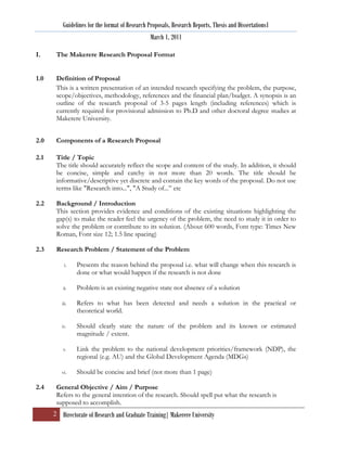 Guidelines for the format of Research Proposals, Research Reports, Thesis and Dissertations1
                                                 March 1, 2011

I.     The Makerere Research Proposal Format


1.0    Definition of Proposal
       This is a written presentation of an intended research specifying the problem, the purpose,
       scope/objectives, methodology, references and the financial plan/budget. A synopsis is an
       outline of the research proposal of 3-5 pages length (including references) which is
       currently required for provisional admission to Ph.D and other doctoral degree studies at
       Makerere University.


2.0    Components of a Research Proposal

2.1    Title / Topic
       The title should accurately reflect the scope and content of the study. In addition, it should
       be concise, simple and catchy in not more than 20 words. The title should be
       informative/descriptive yet discrete and contain the key words of the proposal. Do not use
       terms like "Research into...", "A Study of...” etc

2.2    Background / Introduction
       This section provides evidence and conditions of the existing situations highlighting the
       gap(s) to make the reader feel the urgency of the problem, the need to study it in order to
       solve the problem or contribute to its solution. (About 600 words, Font type: Times New
       Roman, Font size 12; 1.5 line spacing)

2.3    Research Problem / Statement of the Problem

           i.   Presents the reason behind the proposal i.e. what will change when this research is
                done or what would happen if the research is not done

          ii.   Problem is an existing negative state not absence of a solution

         iii.   Refers to what has been detected and needs a solution in the practical or
                theoretical world.

         iv.    Should clearly state the nature of the problem and its known or estimated
                magnitude / extent.

          v.    Link the problem to the national development priorities/framework (NDP), the
                regional (e.g. AU) and the Global Development Agenda (MDGs)

         vi.    Should be concise and brief (not more than 1 page)

2.4    General Objective / Aim / Purpose
       Refers to the general intention of the research. Should spell put what the research is
       supposed to accomplish.
      2 Directorate of Research and Graduate Training| Makerere University
 