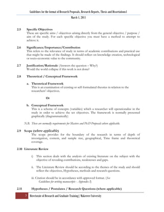 Guidelines for the format of Research Proposals, Research Reports, Thesis and Dissertations1
                                                  March 1, 2011


2.5      Specific Objectives
         These are specific aims / objectives arising directly from the general objective / purpose /
         aim of the study. For each specific objective you must have a method to attempt to
         achieve it.

2.6      Significance/Importance/Contribution
         This refers to the relevance of study in terms of academic contributions and practical use
         that might be made of the findings. It should reflect on knowledge creation, technological
         or socio-economic value to the community.

2.7      Justification/Rationale (Answers the question – Why?)
         Would the world collapse if this work is not done?

2.8      Theoretical / Conceptual Framework

         a. Theoretical Framework
            This is an examination of existing or self-formulated theories in relation to the
            researchers‟ objectives.

                          Or

         b. Conceptual Framework
            This is a scheme of concepts (variables) which a researcher will operationalise in the
            study in order to achieve the set objectives. The framework is normally presented
            graphically (diagrammatically)

       N.B. These are normally requirements for Masters and Ph.D Proposals where applicable.

2.9    Scope (where applicable)
           The scope provides for the boundary of the research in terms of depth of
           investigation, content, and sample size, geographical, Time frame and theoretical
           coverage.

2.10 Literature Review

             i) This section deals with the analysis of existing literature on the subject with the
                objective of revealing contributions, weaknesses and gaps.

             ii. The Literature Review should be according to the themes of the study and should
                 reflect the objectives, Hypotheses, methods and research questions.

             iii. Citation should be in accordance with approved format. (See
                     Guidelines for writing manuscripts - Appendix I)

2.11         Hypotheses / Postulates / Research Questions (where applicable)

       3 Directorate of Research and Graduate Training| Makerere University
 