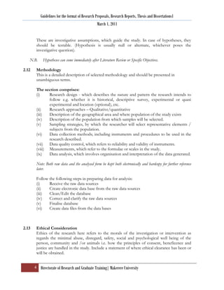 Guidelines for the format of Research Proposals, Research Reports, Thesis and Dissertations1
                                                  March 1, 2011


        These are investigative assumptions, which guide the study. In case of hypotheses, they
        should be testable. (Hypothesis is usually null or alternate, whichever poses the
        investigative question).

   N.B.     Hypotheses can come immediately after Literature Review or Specific Objectives.

2.12    Methodology
        This is a detailed description of selected methodology and should be presented in
        unambiguous terms.

        The section comprises:
        (i)    Research design - which describes the nature and pattern the research intends to
               follow e.g. whether it is historical, descriptive survey, experimental or quasi
               experimental and location (optional), etc.
        (ii)   Research approaches – Qualitative/quantitative
        (iii)  Description of the geographical area and where population of the study exists
        (iv)   Description of the population from which samples will be selected.
        (v)    Sampling strategies, by which the researcher will select representative elements /
               subjects from the population.
        (vi)   Data collection methods; including instruments and procedures to be used in the
               research described.
        (vii) Data quality control, which refers to reliability and validity of instruments.
        (viii) Measurements, which refer to the formulae or scales in the study.
        (ix)   Data analysis, which involves organisation and interpretation of the data generated.

        Note: Both raw data and the analysed form be kept both electronically and hardcopy for further reference
        later.

        Follow the following steps in preparing data for analysis:
        (i)    Receive the raw data sources
        (ii)   Create electronic data base from the raw data sources
        (iii)  Clean/Edit the database
        (iv)   Correct and clarify the raw data sources
        (v)    Finalise database
        (vi)   Create data files from the data bases



2.13    Ethical Consideration
        Ethics of the research here refers to the morals of the investigation or intervention as
        regards the minimal abuse, disregard, safety, social and psychological well being of the
        person, community and /or animals i.e. how the principles of consent, beneficence and
        justice are handled in the study. Include a statement of where ethical clearance has been or
        will be obtained.


       4 Directorate of Research and Graduate Training| Makerere University
 