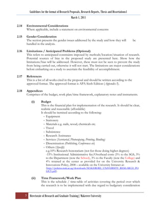 Guidelines for the format of Research Proposals, Research Reports, Thesis and Dissertations1
                                                  March 1, 2011

2.14    Environmental Considerations
        Where applicable, include a statement on environmental concerns

2.15    Gender Consideration
        The section presents the gender issues addressed by the study and how they will                   be
        handled in the analysis.

2.16    Limitations / Anticipated Problems (Optional)
        This refers to anticipated constraints imposed by methods/location/situation of research.
        Potential sources of bias in the proposed study are presented here. Show how the
        limitations/bias will be addressed. However, these must not be seen to prevent the study
        from being carried out, otherwise it will not start. The limitations are major considerations
        before embarking on a study to ascertain the feasibility of accomplishment.

2.17    References
        This is a list of all works cited in the proposal and should be written according to the
        approved format. The approved format is APA Sixth Edition (Appendix I).

2.18    Appendices
        Comprises of the budget, work plan/time framework, explanatory notes and instruments.

            (i)      Budget
                     This is the financial plan for implementation of the research. It should be clear,
                     realistic and reasonable (affordable)
                     It should be itemised according to the following:
                       - Equipment
                       - Stationery
                       - Materials e.g. nails, wood, chemicals etc.
                       - Travel
                       - Subsistence
                       - Research Assistance
                       - Services (Secretarial, Photocopying, Printing, Binding)
                       - Dissemination (Publishing, Conferences etc)
                       - Others (Specify)
                         e.g.10% Research honorarium (not for those doing higher degrees)
                         -15% Institutional Administrative fee/Overhead costs (5% to the SGS, 3%
                         to the Department (now the School), 3% to the Faculty (now the College) and
                         4% retained at the center as provided for on the University Research &
                         Innovations Policy, 2008 – available on the University Intranet at:
                          (http://policies.mak.ac.ug/downloads/MAKERERE_UNIVERSITY_RESEARCH_PO
                          LICY.pdf).

            (ii)     Time Framework/Work Plan
                     This is the schedule / time-table of activities covering the period over which
                     the research is to be implemented with due regard to budgetary consideration


       5 Directorate of Research and Graduate Training| Makerere University
 