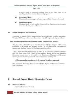 Guidelines for the format of Research Proposals, Research Reports, Thesis and Dissertations1
                                                   March 1, 2011

                      as well. It could be presented in tabular form or in a Gantt chart. It is a
                      valuable guide for evaluation of a research progress.

             (iii)    Explanatory Notes
                      These include research approval letters, maps, and lists of areas to be visited.

             (iv)     Instruments/Tools
                      These are details of tools used in the research e.g. Equipment, questionnaire,
                      interview schedule, scales and tests etc.



3.0      Length of Proposals and submission

         A proposal for Masters Degree research should be up to 15 pages excluding appendices.
         While the Ph.D and postdoc proposal should not exceed 25 pages excluding appendices.

      Brief submission procedure (see Graduate Student Handbook for                        details):

         The proposal is submitted to your Department/School Higher Degrees and Research
         Committee for evaluation and approved before it is forwarded to the Directorate of
         Research and Graduate Training for final approval and recording.

         A Ph.D degree research proposal must be vetted by the candidates‟ doctoral committee
         and their views along with College/School/Institute Higher Degrees and Research
         Committee minutes must be forwarded to the Directorate of Research and Graduate
         Training. A letter from the designated/approved supervisor certifying that:

             ‘..All recommended amendments in the proposal have been addressed’

         Must accompany the College/School/Institute Higher Degrees and Research Committee
         approved minutes




II       Research Report, Thesis/Dissertation Format

4.0      Definition of Report
            Is a detailed account of the study


        6 Directorate of Research and Graduate Training| Makerere University
 