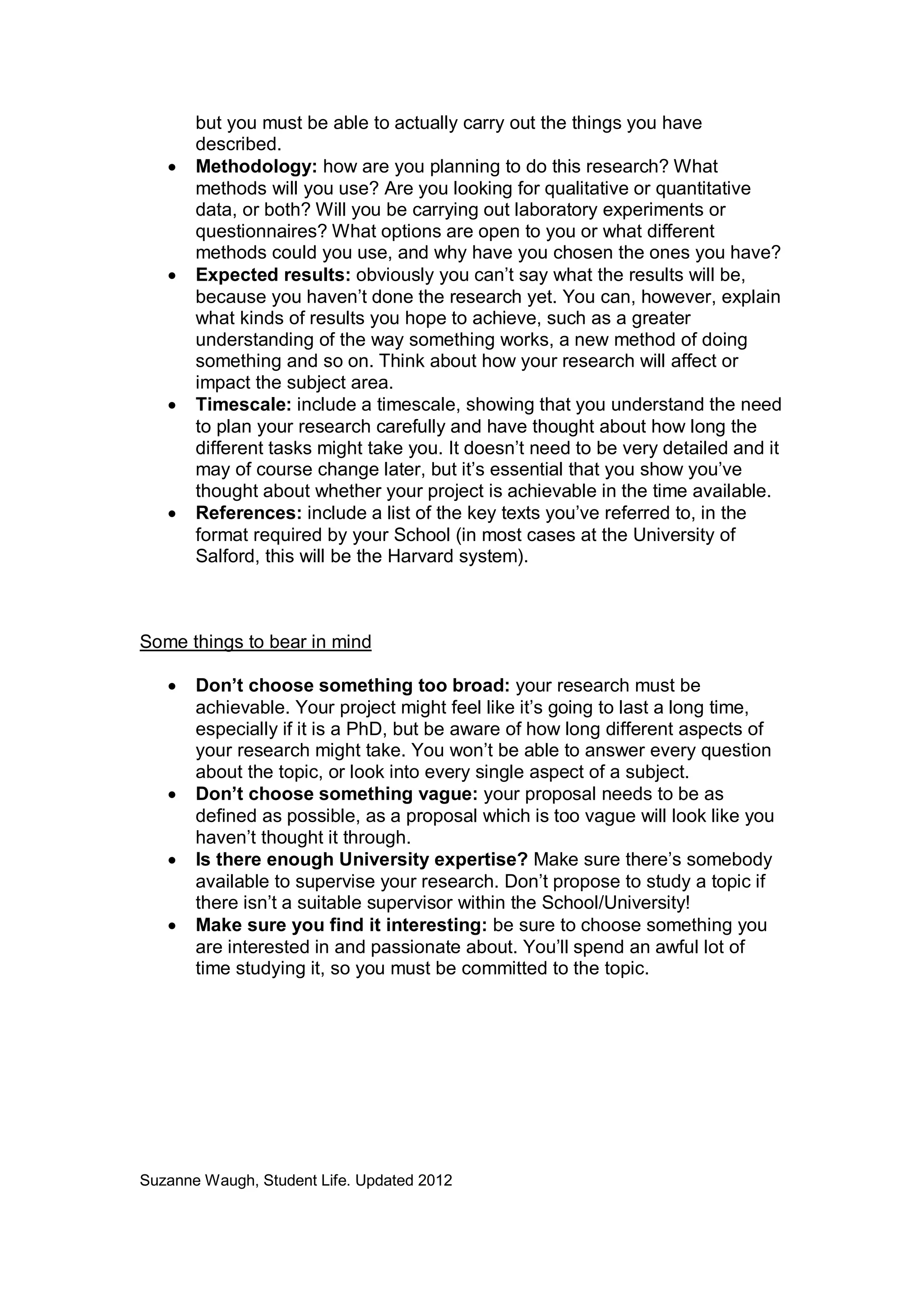 •

•

•

•

but you must be able to actually carry out the things you have
described.
Methodology: how are you planning to do this research? What
methods will you use? Are you looking for qualitative or quantitative
data, or both? Will you be carrying out laboratory experiments or
questionnaires? What options are open to you or what different
methods could you use, and why have you chosen the ones you have?
Expected results: obviously you can’t say what the results will be,
because you haven’t done the research yet. You can, however, explain
what kinds of results you hope to achieve, such as a greater
understanding of the way something works, a new method of doing
something and so on. Think about how your research will affect or
impact the subject area.
Timescale: include a timescale, showing that you understand the need
to plan your research carefully and have thought about how long the
different tasks might take you. It doesn’t need to be very detailed and it
may of course change later, but it’s essential that you show you’ve
thought about whether your project is achievable in the time available.
References: include a list of the key texts you’ve referred to, in the
format required by your School (in most cases at the University of
Salford, this will be the Harvard system).

Some things to bear in mind
•

•
•
•

Don’t choose something too broad: your research must be
achievable. Your project might feel like it’s going to last a long time,
especially if it is a PhD, but be aware of how long different aspects of
your research might take. You won’t be able to answer every question
about the topic, or look into every single aspect of a subject.
Don’t choose something vague: your proposal needs to be as
defined as possible, as a proposal which is too vague will look like you
haven’t thought it through.
Is there enough University expertise? Make sure there’s somebody
available to supervise your research. Don’t propose to study a topic if
there isn’t a suitable supervisor within the School/University!
Make sure you find it interesting: be sure to choose something you
are interested in and passionate about. You’ll spend an awful lot of
time studying it, so you must be committed to the topic.

Suzanne Waugh, Student Life. Updated 2012

 