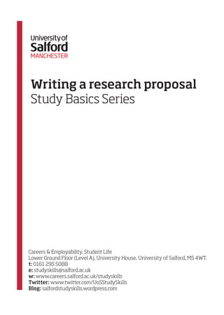 Writing a research proposal
Study Basics Series

Careers & Employability, Student Life
Lower Ground Floor (Level A), University House, University of Salford, M5 4WT.
t: 0161 295 5088
e: studyskills@salford.ac.uk
w: www.careers.salford.ac.uk/studyskills
Twitter: www.twitter.com/UoSStudySkills
Blog: salfordstudyskills.wordpress.com

 