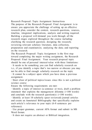 Research Proposal: Topic Assignment Instructions
The purpose of the Research Proposal: Final Assignment is to
ensure you appreciate the challenge of setting up an effective
research plan, consider the context, research questions, sources,
timeline, integrated implications, analysis and writing required.
Building a proposal will demand you work through all the
research stages explored throughout the course including:
clarifying the research question; designing the research;
reviewing relevant scholary literature, data collection,
preparation and examination; analyzing the data; and reporting
on the research.
The Research Proposal: Topic Assignment is the first step
toward completing the major writing assignment, the Research
Proposal: Final Assignment. Your research proposal topic
should be one of personal interest/value with three limitations:
· It needs to be something you can find scholarly research on
i.e., if you identify a topic that’s too narrow or obscure you may
not be able to find enough scholarly research on the topic
· It cannot be a subject upon which you have done a previous
assignment.
· Steer clear of political topics/issues since this is not a political
science course
Ensure the following requirements are met:
· Identify a topic of interest (a sentence or two), draft a problem
statement that explains the management dilemma (<100 words)
and conclude with the research question(s) (<100 words).
· Identify at least 10 scholarly (peer reviewed) journal articles
and create an Annotated Bibliography that specifically explains
each article’s relevance to your topic (6-8 sentences per
reference).
· Use proper grammar, current APA format and submit in MS
Word format.
· It does not require an abstract or Biblical integration.
 