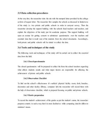 3.5 Data collection procedures
At the very first, the researcher visits the site with the stamped letter provided by the college
as form of request letter. The researcher first samples the schools as discussed in limitations
of the study i.e. two private and public schools in order to carryout survey. Then the
researcher develop the rapport building with the schools head teachers and teachers, and
explain the objectives of the study just for academic purpose. This rapport building will
open an avenue for getting consent to administer questionnaire over the teachers and
essential data that is result seat of the students from the school documents. Accordingly,
both private and public schools will be visited to collect the data.
3.6 Tools and techniques of the study
The following tools and techniques of the study will be carried out to collect the essential
data from the field.
3.6.1 Closed questionnaire
The closed questionnaire will be prepared to collect the from the school teachers regarding
what affects students results and what major factors are responsible for affecting the
achievement of private and public schools.
3.6.2 Observation Checklist
To find out the school’s effectiveness it’s surficial physical facility room, desk, benches,
decoration and other facility (library, computer lab) the researcher will record them with
the help of observation checklist, which is prepared focusing on public and private schools.
3.6.3 Matrix preparation
To record the student’s achievement of the grades as per the student’s name, the researcher
prepares a matrix in such a way that it is more facilitative while computing data for different
statistical means.
 