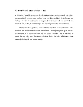 3.7 Analysis and interpretation of data
As the research is mainly quantitative it will employs quantitative data analysis procedures
such as, statistical methods mean, median, mode, correlation and level of significance test.
Similarly the closed questionnaire as responded by teachers will be converted into
numerical data, so that, it can be changed into percentage and other statistical means.
On the other hand, qualitative data will be received from open questionnaire as the
researcher will prepare semi-structured questionnaire. The response given by the teachers
are constructed in to meaningful words and their quoted “narration” will be prioritized to
analyze the data which gives the meaning about the factors that affect achievement of the
students in both public and private schools.
 