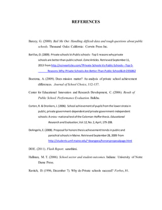 REFERENCES
Barcey, G. (2000). Bail Me Out: Handling difficult data and tough questions about public
schools. Thousand Oaks: California: Corwin Press Inc.
Barillas,O.(2009). Private schoolsVsPublicschools - Top5 reasonswhyprivate
schoolsare betterthan publicschool. EzineArticles. RetrievedSeptember11,
2013 fromhttp://ezinearticles.com/?Private-Schools-Vs-Public-Schools---Top-5-
Reasons-Why-Private-Schools-Are-Better-Than-Public-School&id=2356862
Boerema, A. (2009). Does mission matter? An analysis of private school achievement
differences. Journal of School Choice, 112-137.
Center for Educational Innovation and Research Development, C. (2006). Result of
Public School. Performance Evaluation. Balkhu.
Corten,R. & Dronkers,J.(2006). School achievementof pupilsfromthe lowerstratain
public,private government-dependentandprivate government-independent
schools:A cross –national testof the Coleman-Hofferthesis.Educational
Research and Evaluation,Vol.12,No.2,April,179-208.
DeAngelis,E.(2008). Proposal forhonorsthesisachievementtrendsinpublicand
parochial schoolsinMaine.RetrievedSeptember28, 2009 from
http://students.umf.maine.edu/~deangeea/honorsproposalpage.html
DOE. (2011). Flash Report. sanothimi.
Hallinan, M. T. (2006). School sector and student outcomes. Indiana: University of Notre
Dame Press.
Ravitch, D. (1996, December 7). Why do Private schools succeed? Forbes, 81.
 