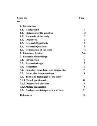 Contents Page
no.
1. Introduction
1.1. Background 1
1.2. Statement of the problem 2
1.3. Rationale of the study 2
1.4. Objectives 2
1.5. Research Hypothesis 3
1.6. Research Questions 3
1.7. Delimitation of the study 4
2. Literature Review 5-6
3. Research Methodology
3.1. Introduction 7
3.2. Research design 7
3.3. Population 7
3.4. Sampling procedures and sample size 7
3.5. Data collection procedures 8
3.6. Tools and techniques of the study
3.6.1.Closed questionnaire 8
3.6.2.Observation checklist 8
3.6.3.Matrix preparation 9
3.7. Analysis and interpretation of data 9
References 10
 