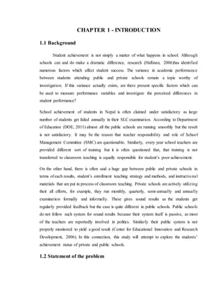 CHAPTER 1 - INTRODUCTION
1.1 Background
Student achievement is not simply a matter of what happens in school. Although
schools can and do make a dramatic difference, research (Hallinan, 2006)has identified
numerous factors which affect student success. The variance in academic performance
between students attending public and private schools remain a topic worthy of
investigation. If this variance actually exists, are there present specific factors which can
be used to measure performance variables and investigate the perceived differences in
student performance?
School achievement of students in Nepal is often claimed under satisfactory as large
number of students get failed annually in their SLC examination. According to Department
of Education (DOE, 2011) almost all the public schools are running smoothly but the result
is not satisfactory. It may be the reason that teacher responsibility and role of School
Management Committee (SMC) are questionable. Similarly, every year school teachers are
provided different sort of training but it is often questioned that, that training is not
transferred to classroom teaching is equally responsible for student’s poor achievement.
On the other hand, there is often said a huge gap between public and private schools in
terms of each results, student’s enrollment teaching strategy and methods, and instructional
materials that are put in process of classroom teaching. Private schools are actively utilizing
their all efforts, for example, they run monthly, quarterly, semi-annually and annually
examination formally and informally. These gives sound results as the students get
regularly provided feedback but the case is quite different in public schools. Public schools
do not follow such system for sound results because their system itself is passive, as most
of the teachers are reportedly involved in politics. Similarly their public system is not
properly monitored to yield a good result (Center for Educational Innovation and Research
Development, 2006). In this connection, this study will attempt to explore the students’
achievement status of private and public schools.
1.2 Statement of the problem
 