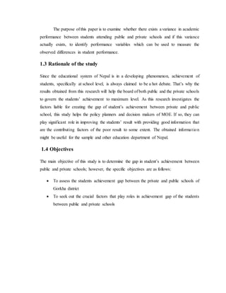 The purpose of this paper is to examine whether there exists a variance in academic
performance between students attending public and private schools and if this variance
actually exists, to identify performance variables which can be used to measure the
observed differences in student performance.
1.3 Rationale of the study
Since the educational system of Nepal is in a developing phenomenon, achievement of
students, specifically at school level, is always claimed to be a hot debate. That’s why the
results obtained from this research will help the board of both public and the private schools
to govern the students’ achievement to maximum level. As this research investigates the
factors liable for creating the gap of student’s achievement between private and public
school, this study helps the policy planners and decision makers of MOE. If so, they can
play significant role in improving the students’ result with providing good information that
are the contributing factors of the poor result to some extent. The obtained information
might be useful for the sample and other education department of Nepal.
1.4 Objectives
The main objective of this study is to determine the gap in student’s achievement between
public and private schools; however, the specific objectives are as follows:
 To assess the students achievement gap between the private and public schools of
Gorkha district
 To seek out the crucial factors that play roles in achievement gap of the students
between public and private schools
 