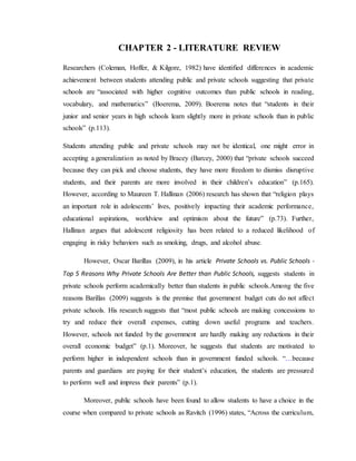 CHAPTER 2 - LITERATURE REVIEW
Researchers (Coleman, Hoffer, & Kilgore, 1982) have identified differences in academic
achievement between students attending public and private schools suggesting that private
schools are “associated with higher cognitive outcomes than public schools in reading,
vocabulary, and mathematics” (Boerema, 2009). Boerema notes that “students in their
junior and senior years in high schools learn slightly more in private schools than in public
schools” (p.113).
Students attending public and private schools may not be identical, one might error in
accepting a generalization as noted by Bracey (Barcey, 2000) that “private schools succeed
because they can pick and choose students, they have more freedom to dismiss disruptive
students, and their parents are more involved in their children’s education” (p.165).
However, according to Maureen T. Hallinan (2006) research has shown that “religion plays
an important role in adolescents’ lives, positively impacting their academic performance,
educational aspirations, worldview and optimism about the future” (p.73). Further,
Hallinan argues that adolescent religiosity has been related to a reduced likelihood of
engaging in risky behaviors such as smoking, drugs, and alcohol abuse.
However, Oscar Barillas (2009), in his article Private Schools vs. Public Schools -
Top 5 Reasons Why Private Schools Are Better than Public Schools, suggests students in
private schools perform academically better than students in public schools.Among the five
reasons Barillas (2009) suggests is the premise that government budget cuts do not affect
private schools. His research suggests that “most public schools are making concessions to
try and reduce their overall expenses, cutting down useful programs and teachers.
However, schools not funded by the government are hardly making any reductions in their
overall economic budget” (p.1). Moreover, he suggests that students are motivated to
perform higher in independent schools than in government funded schools. “…because
parents and guardians are paying for their student’s education, the students are pressured
to perform well and impress their parents” (p.1).
Moreover, public schools have been found to allow students to have a choice in the
course when compared to private schools as Ravitch (1996) states, “Across the curriculum,
 