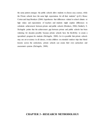 the same pattern emerges: the public schools allow students to choose easy courses, while
the Private schools have the same high expectations for all their students” (p.81). Rense
Corten and Jaap Dronkers (2006) hypothesize that differences related to school climate or
high values and expectations of teachers and students might explain differences in
scholastic achievement between private and public schools (Dronkers, 2006). Similarly E.
DeAngelis points that the achievement gap between private and public schools has been
widening for decades possibly because private schools have the flexibility to create a
specialized program for students (DeAngelis, 2008). As it is possible that private schools
may use art or science in all classes, or take children on extended outdoor trips that blend
lessons across the curriculum, private schools can create their own curriculum and
assessment systems (DeAngelis, 2008).
CHAPTER 3 - RESEARCH METHODOLOGY
 
