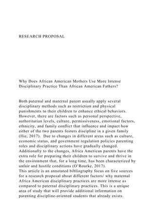 RESEARCH PROPOSAL
Why Does African American Mothers Use More Intense
Disciplinary Practice Than African American Fathers?
Both paternal and maternal parent usually apply several
disciplinary methods such as restriction and physical
punishments to their children to enhance ethical behaviors.
However, there are factors such as personal perspective,
authoritarian levels, culture, permissiveness, emotional factors,
ethnicity, and family conflict that influence and impact how
either of the two parents fosters discipline in a given family
(Ilie, 2017). Due to changes in different areas such as culture,
economic status, and government regulation policies parenting
roles and disciplinary actions have gradually changed.
Additionally to the changes, Africa American parents have the
extra role for preparing their children to survive and thrive in
the environment that, for a long time, has been characterized by
unfair and hostile conditions (O’Rourke, 2017).
This article is an annotated bibliography focus on five sources
for a research proposal about different factors/ why maternal
Africa American disciplinary practices are more intense as
compared to paternal disciplinary practices. This is a unique
area of study that will provide additional information on
parenting discipline-oriented students that already exists.
 