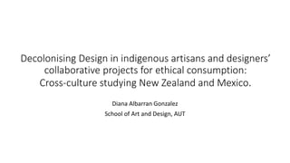 Decolonising Design in indigenous artisans and designers’
collaborative projects for ethical consumption:
Cross-culture studying New Zealand and Mexico.
Diana Albarran Gonzalez
School of Art and Design, AUT
 