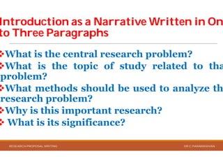 Introduction as a Narrative Written in OnIntroduction as a Narrative Written in On
to Three Paragraphsto Three Paragraphs
What is the central research
What is the topic of
problem?
What methods should
research problem?
Why is this important
 What is its significance
RESEARCH PROPOSAL WRITING
Introduction as a Narrative Written in OnIntroduction as a Narrative Written in On
research problem?
of study related to tha
should be used to analyze th
important research?
significance?
DR.C.PARAMASIVAN
 