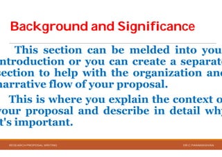 Background and SignificanceBackground and Significance
This section can
ntroduction or you can
section to help with
narrative flow of your
This is where you explain
your proposal and describe
t's important.
RESEARCH PROPOSAL WRITING
Background and SignificanceBackground and Significance
be melded into your
can create a separate
the organization and
your proposal.
explain the context o
describe in detail why
DR.C.PARAMASIVAN
 