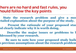 There areThere are no hard and fast rules, youno hard and fast rules, you
houldhould followfollow thethe key pointskey points
State the research problem
etailed explanation about the
Present the rationale
nd clearly indicate why it is
Describe the major
ddressed by your research
Be sure to note how your
n previous assumptions about
RESEARCH PROPOSAL WRITING
no hard and fast rules, youno hard and fast rules, you
key pointskey points
problem and give a mor
the purpose of the study.
rationale of your proposed stud
is worth doing.
issues or problems to b
research.
your proposed study build
about the research problem
DR.C.PARAMASIVAN
 