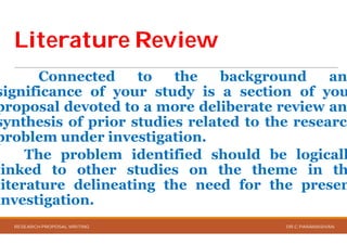 Literature ReviewLiterature Review
Connected to
significance of your study
proposal devoted to a more
synthesis of prior studies
problem under investigation
The problem identified
linked to other studies
literature delineating the
investigation.
RESEARCH PROPOSAL WRITING
Literature ReviewLiterature Review
the background an
study is a section of you
more deliberate review an
studies related to the research
investigation.
identified should be logicall
studies on the theme in th
the need for the presen
DR.C.PARAMASIVAN
 