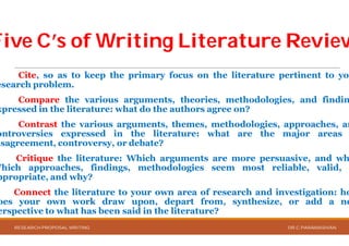 Five C’s of Writing Literature ReviewFive C’s of Writing Literature Review
Cite, so as to keep the primary focus
esearch problem.
Compare the various arguments,
xpressed in the literature: what do the authors
Contrast the various arguments, themes,
ontroversies expressed in the literature
isagreement, controversy, or debate?
Critique the literature: Which arguments
Which approaches, findings, methodologies
ppropriate, and why?
Connect the literature to your own
oes your own work draw upon, depart
erspective to what has been said in the literature?
RESEARCH PROPOSAL WRITING
Five C’s of Writing Literature ReviewFive C’s of Writing Literature Review
focus on the literature pertinent to you
arguments, theories, methodologies, and findin
authors agree on?
themes, methodologies, approaches, an
literature: what are the major areas
arguments are more persuasive, and wh
methodologies seem most reliable, valid,
area of research and investigation: ho
depart from, synthesize, or add a ne
literature?
DR.C.PARAMASIVAN
 