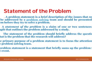 Statement of the ProblemStatement of the Problem
A problem statement is a brief
be addressed by a problem solving
em before they try to solve a problem
A statement of the problem is
ngth that outlines the problem addressed
The statement of the problem should
hat is the problem that the research
he primary purpose of a problem statement
e problem solving team.
problem statement is a statement that
e event.
RESEARCH PROPOSAL WRITING
Statement of the ProblemStatement of the Problem
brief description of the issues that ne
solving team and should be presented
problem.
a claim of one or two sentences
addressed by a study.
should briefly address the questio
research will address?
statement is to focus the attention
that briefly sums up the problem f
DR.C.PARAMASIVAN
 