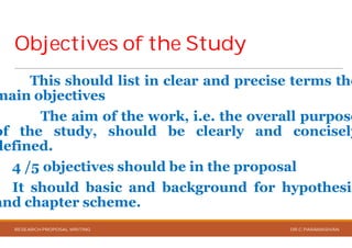 Objectives of the StudyObjectives of the Study
This should list in clear
main objectives
The aim of the work,
of the study, should be
defined.
4 /5 objectives should be
It should basic and background
and chapter scheme.
RESEARCH PROPOSAL WRITING
Objectives of the StudyObjectives of the Study
clear and precise terms the
work, i.e. the overall purpose
be clearly and concisely
be in the proposal
background for hypothesis
DR.C.PARAMASIVAN
 