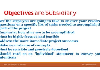 ObjectivesObjectives are Subsidiaryare Subsidiary
Are the steps you are going to
questions or a specific list of tasks
goals of the project
Emphasize how aims are to be
Must be highly focused and feasible
Address the more immediate project
Make accurate use of concepts
Must be sensible and precisely
Should read as an 'individual'
ntentions
RESEARCH PROPOSAL WRITING
are Subsidiaryare Subsidiary
to take to answer your researc
tasks needed to accomplish th
be accomplished
feasible
project outcomes
concepts
precisely described
'individual' statement to convey you
DR.C.PARAMASIVAN
 