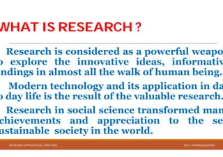 WHAT IS RESEARCH ?WHAT IS RESEARCH ?
Research is considered
o explore the innovative
indings in almost all the
Modern technology and
o day life is the result of
Research in social science
chievements and appreciation
ustainable society in the
RESEARCH PROPOSAL WRITING
WHAT IS RESEARCH ?WHAT IS RESEARCH ?
considered as a powerful weapo
innovative ideas, informativ
the walk of human being.
and its application in da
of the valuable research.
science transformed man
appreciation to the se
the world.
DR.C.PARAMASIVAN
 