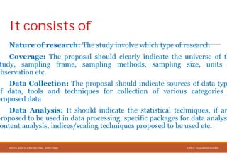It consists ofIt consists of
Nature of research: The study
Coverage: The proposal should
tudy, sampling frame, sampling
observation etc.
Data Collection: The proposal
of data, tools and techniques for
proposed data
Data Analysis: It should indicate
proposed to be used in data processing,
ontent analysis, indices/scaling techniques
RESEARCH PROPOSAL WRITING
involve which type of research
should clearly indicate the universe of th
methods, sampling size, units
should indicate sources of data typ
collection of various categories
indicate the statistical techniques, if an
processing, specific packages for data analysi
techniques proposed to be used etc.
DR.C.PARAMASIVAN
 