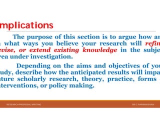 mplicationsmplications
The purpose of this section
n what ways you believe
evise, or extend existing
rea under investigation.
Depending on the aims
udy, describe how the anticipated
uture scholarly research,
nterventions, or policy making
RESEARCH PROPOSAL WRITING
section is to argue how an
your research will refin
knowledge in the subje
aims and objectives of you
anticipated results will impa
theory, practice, forms o
making.
DR.C.PARAMASIVAN
 