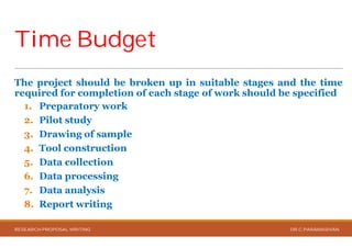 Time BudgetTime Budget
The project should be broken up
required for completion of each stage
1. Preparatory work
2. Pilot study
3. Drawing of sample
4. Tool construction
5. Data collection
6. Data processing
7. Data analysis
8. Report writing
RESEARCH PROPOSAL WRITING
up in suitable stages and the time
stage of work should be specified
DR.C.PARAMASIVAN
 