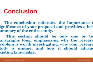 ConclusionConclusion
The conclusion reiterates
ignificance of your proposal
ummary of the entire study
This section should
paragraphs long, emphasizing
problem is worth investigating,
tudy is unique, and
xisting knowledge.
RESEARCH PROPOSAL WRITING
reiterates the importance o
proposal and provides a brie
study.
should be only one or tw
emphasizing why the researc
investigating, why your researc
how it should advanc
DR.C.PARAMASIVAN
 