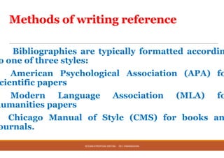 Methods of writing reference
Bibliographies are typically
o one of three styles:
American Psychological
cientific papers
Modern Language
humanities papers
Chicago Manual of Style
ournals.
RESEARCHPROPOSAL WRITING DR.C.PARAMASIVAN
Methods of writing reference
typically formatted accordin
Psychological Association (APA) fo
Association (MLA) fo
Style (CMS) for books an
RESEARCHPROPOSAL WRITING DR.C.PARAMASIVAN
 