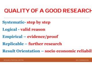 QUALITY OF A GOOD RESEARCHQUALITY OF A GOOD RESEARCH
Systematic- step by step
Logical - valid reason
Empirical – evidence/proof
Replicable – further research
Result Orientation – socio economic reliabili
RESEARCH PROPOSAL WRITING
QUALITY OF A GOOD RESEARCHQUALITY OF A GOOD RESEARCH
step by step
valid reason
evidence/proof
further research
socio economic reliabili
DR.C.PARAMASIVAN
 
