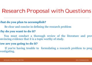 Research Proposal with QuestionsResearch Proposal with Questions
What do you plan to accomplish?
Be clear and concise in defining the
Why do you want to do it?
You must conduct a thorough
onvincing evidence that it is a topic worthy
How are you going to do it?
If you're having trouble to formulating
nvestigating.
RESEARCH PROPOSAL WRITING
Research Proposal with QuestionsResearch Proposal with Questions
accomplish?
the research problem
review of the literature and prov
worthy of study.
formulating a research problem to prop
DR.C.PARAMASIVAN
 