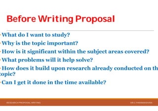 Before Writing ProposalBefore Writing Proposal
What do I want to study?
Why is the topic important?
How is it significant within the subject areas covered?
What problems will it help solve?
How does it build upon research already conducted on th
topic?
Can I get it done in the time available?
RESEARCH PROPOSAL WRITING
Before Writing ProposalBefore Writing Proposal
How is it significant within the subject areas covered?
What problems will it help solve?
How does it build upon research already conducted on th
Can I get it done in the time available?
DR.C.PARAMASIVAN
 