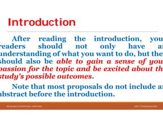 IntroductionIntroduction
After reading the
readers should not
understanding of what you
should also be able to
passion for the topic and
study's possible outcomes
Note that most proposals
abstract before the introduction
RESEARCH PROPOSAL WRITING
the introduction, you
not only have an
you want to do, but they
to gain a sense of your
and be excited about the
outcomes.
proposals do not include an
introduction.
DR.C.PARAMASIVAN
 
