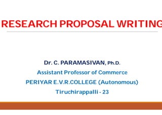 RESEARCH PROPOSAL WRITINGRESEARCH PROPOSAL WRITING
Dr. C. PARAMASIVAN,Dr. C. PARAMASIVAN,
Assistant Professor of Commerce
PERIYAR E.V.R.COLLEGE (Autonomous)
Tiruchirappalli
RESEARCH PROPOSAL WRITINGRESEARCH PROPOSAL WRITING
Dr. C. PARAMASIVAN,Dr. C. PARAMASIVAN, Ph.D.Ph.D.
Assistant Professor of Commerce
PERIYAR E.V.R.COLLEGE (Autonomous)
Tiruchirappalli - 23
 