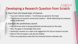 Developing a Research Question from Scratch
1. Start from the broad topic of interest
• Your own interest matters – It will keep you glued to the topic
• The interest of research community matters – While defending the proposal,
and in publication
2. Conduct the preliminary search
• You will know what is being published and discussed on the topic
• Also, the gaps in knowledge that exists
• Systematic reviews on a topic and suggestions for future research are key
• State of The Art papers may also be helpful
• There are proprietary tools like the Essential Science Indicator too
 