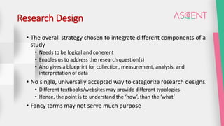 Research Design
• The overall strategy chosen to integrate different components of a
study
• Needs to be logical and coherent
• Enables us to address the research question(s)
• Also gives a blueprint for collection, measurement, analysis, and
interpretation of data
• No single, universally accepted way to categorize research designs.
• Different textbooks/websites may provide different typologies
• Hence, the point is to understand the ‘how’, than the ‘what’
• Fancy terms may not serve much purpose
 