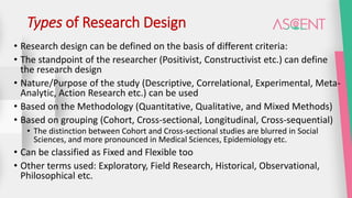 Types of Research Design
• Research design can be defined on the basis of different criteria:
• The standpoint of the researcher (Positivist, Constructivist etc.) can define
the research design
• Nature/Purpose of the study (Descriptive, Correlational, Experimental, Meta-
Analytic, Action Research etc.) can be used
• Based on the Methodology (Quantitative, Qualitative, and Mixed Methods)
• Based on grouping (Cohort, Cross-sectional, Longitudinal, Cross-sequential)
• The distinction between Cohort and Cross-sectional studies are blurred in Social
Sciences, and more pronounced in Medical Sciences, Epidemiology etc.
• Can be classified as Fixed and Flexible too
• Other terms used: Exploratory, Field Research, Historical, Observational,
Philosophical etc.
 
