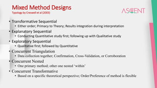 Mixed Method Designs
Typology by Creswell et al (2003)
• Transformative Sequential
• Either order; Primacy to Theory; Results integration during interpretation
• Explanatory Sequential
• Conducting Quantitative study first; following up with Qualitative study
• Exploratory Sequential
• Qualitative first; followed by Quantitative
• Concurrent Triangulation
• Data collection together; Confirmation, Cross-Validation, or Corroboration
• Concurrent Nested
• One primary method; other one nested ‘within’
• Concurrent Transformative
• Based on a specific theoretical perspective; Order/Preference of method is flexible
 