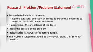 Research Problem/Problem Statement
• Research Problem is a statement
• It points out an area of concern, an issue to be overcome, a problem to be
solved etc. in scientific, researchable terms.
• It underscores the importance of the topic.
• Places the context of the problem
• Indicates the framework of reporting results
• The Problem Statement should be able to withstand the ‘So What’
question
 