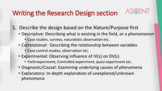 Writing the Research Design section
1. Describe the design based on the Nature/Purpose first
• Descriptive: Describing what is existing in the field, or a phenomenon
• Case studies, surveys, naturalistic observation etc.
• Correlational: Describing the relationship between variables
• Case control studies, observation etc.
• Experimental: Observing influence of IV(s) on DV(s)
• Field experiment, Controlled experiment, quasi-experiment etc.
• Diagnostic/Causal: Examining underlying causes of phenomena
• Explanatory: In-depth explanation of unexplored/unknown
phenomena
 