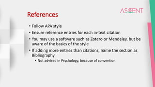 References
• Follow APA style
• Ensure reference entries for each in-text citation
• You may use a software such as Zotero or Mendeley, but be
aware of the basics of the style
• If adding more entries than citations, name the section as
Bibliography
• Not advised in Psychology, because of convention
 
